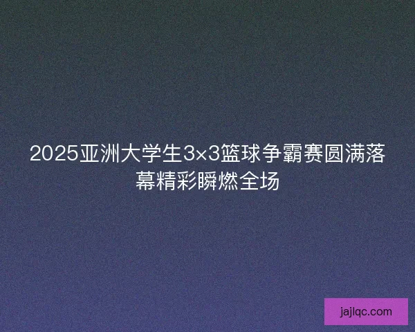 2025亚洲大学生3×3篮球争霸赛圆满落幕精彩瞬燃全场