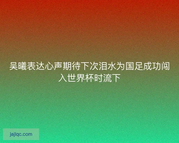 吴曦表达心声期待下次泪水为国足成功闯入世界杯时流下